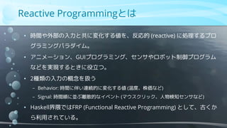 • 時間や外部の入力と共に変化する値を、反応的 (reactive) に処理するプロ
グラミングパラダイム。
• アニメーション、GUIプログラミング、センサやロボット制御プログラム
などを実現するときに役立つ。
• 2種類の入力の概念を扱う
− Behavior: 時間に伴い連続的に変化する値 (温度、株価など)
− Signal: 時間順に並ぶ離散的なイベント (マウスクリック、人物検知センサなど)
• Haskell界隈ではFRP (Functional Reactive Programming) として、古くか
ら利用されている。
Reactive Programmingとは
 