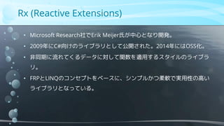 Rx (Reactive Extensions)
• Microsoft Research社でErik Meijer氏が中心となり開発。
• 2009年にC#向けのライブラリとして公開された。2014年にはOSS化。
• 非同期に流れてくるデータに対して関数を適用するスタイルのライブラ
リ。
• FRPとLINQのコンセプトをベースに、シンプルかつ柔軟で実用性の高い
ライブラリとなっている。
 