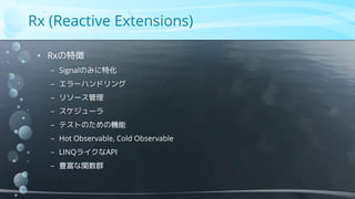 Rx (Reactive Extensions)
• Rxの特徴
− Signalのみに特化
− エラーハンドリング
− リソース管理
− スケジューラ
− テストのための機能
− Hot Observable, Cold Observable
− LINQライクなAPI
− 豊富な関数群
 