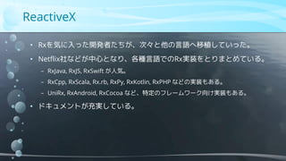 ReactiveX
• Rxを気に入った開発者たちが、次々と他の言語へ移植していった。
• Netflix社などが中心となり、各種言語でのRx実装をとりまとめている。
− RxJava, RxJS, RxSwift が人気。
− RxCpp, RxScala, Rx.rb, RxPy, RxKotlin, RxPHP などの実装もある。
− UniRx, RxAndroid, RxCocoa など、特定のフレームワーク向け実装もある。
• ドキュメントが充実している。
 