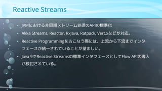 Reactive Streams
• JVMにおける非同期ストリーム処理のAPIの標準化
• Akka Streams, Reactor, RxJava, Ratpack, Vert.xなどが対応。
• Reactive Programmingをおこなう際には、上流から下流までインタ
フェースが統一されていることが望ましい。
• Java 9でReactive Streamsの標準インタフェースとしてFlow APIの導入
が検討されている。
 