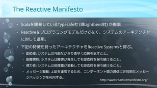 The Reactive Manifesto
http://www.reactivemanifesto.org/
• Scalaを開発しているTypesafe社 (現Lightbend社) が提唱
• Reactiveをプログラミングモデルだけでなく、システムのアーキテクチャ
に対して適用。
• 下記の特徴を持ったアーキテクチャをReactive Systemsと呼ぶ。
− 即応性: システムは可能なかぎり素早く応答を返すこと。
− 耐障害性: システムは障害が発生しても即応性を保ち続けること。
− 弾力性: システムは処理量が変動しても即応性を保ち続けること。
− メッセージ駆動: 上記を達成するため、コンポーネント間の通信に非同期なメッセー
ジパッシングを利用する。
 