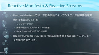 Reactive Manifesto & Reactive Streams
• Reactive Manifestoでは、下記の手段によってシステムの耐障害性を実
現すると記述している
− レプリケーション
− 障害の起きたコンポーネントの隔離
− Back Pressureによるフロー制御
• Reactive Streamsでは、Back Pressureを実現するためのインタフェー
スが規定されている。
 