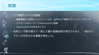 背景
• ログ管理システムを開発
− 顧客環境から取得したログファイルを、社内のログ管理システムにアップロード
− ログデータはパースしてElasticsearchに登録
− Kibanaでログの分析をおこなう
• 利用ユーザ数が増えて一度に大量の登録処理が実行されると、一部のロ
グデータが失われる事態が発生した。
 