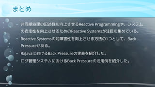 まとめ
• 非同期処理の記述性を向上させるReactive Programmingや、システム
の安定性を向上させるためのReactive Systemsが注目を集めている。
• Reactive Systemsの対障害性を向上させる方法の1つとして、Back
Pressureがある。
• RxJavaにおけるBack Pressureの実装を紹介した。
• ログ管理システムにおけるBack Pressureの活用例を紹介した。
 