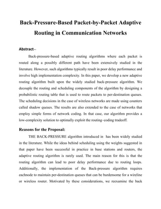 Back-Pressure-Based Packet-by-Packet Adaptive
          Routing in Communication Networks

Abstract—
      Back-pressure-based adaptive routing algorithms where each packet is
routed along a possibly different path have been extensively studied in the
literature. However, such algorithms typically result in poor delay performance and
involve high implementation complexity. In this paper, we develop a new adaptive
routing algorithm built upon the widely studied back-pressure algorithm. We
decouple the routing and scheduling components of the algorithm by designing a
probabilistic routing table that is used to route packets to per-destination queues.
The scheduling decisions in the case of wireless networks are made using counters
called shadow queues. The results are also extended to the case of networks that
employ simple forms of network coding. In that case, our algorithm provides a
low-complexity solution to optimally exploit the routing–coding tradeoff.

Reasons for the Proposal:
      THE BACK-PRESSURE algorithm introduced in has been widely studied
in the literature. While the ideas behind scheduling using the weights suggested in
that paper have been successful in practice in base stations and routers, the
adaptive routing algorithm is rarely used. The main reason for this is that the
routing algorithm can lead to poor delay performance due to routing loops.
Additionally, the implementation of the Back-pressure algorithm requires
eachnode to maintain per-destination queues that can be burdensome for a wireline
or wireless router. Motivated by these considerations, we reexamine the back
 