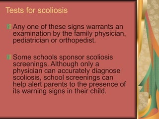 Tests for scoliosis
Any one of these signs warrants an
examination by the family physician,
pediatrician or orthopedist.
Some schools sponsor scoliosis
screenings. Although only a
physician can accurately diagnose
scoliosis, school screenings can
help alert parents to the presence of
its warning signs in their child.
 