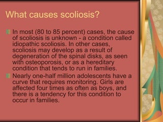 What causes scoliosis?
In most (80 to 85 percent) cases, the cause
of scoliosis is unknown - a condition called
idiopathic scoliosis. In other cases,
scoliosis may develop as a result of
degeneration of the spinal disks, as seen
with osteoporosis, or as a hereditary
condition that tends to run in families.
Nearly one-half million adolescents have a
curve that requires monitoring. Girls are
affected four times as often as boys, and
there is a tendency for this condition to
occur in families.
 