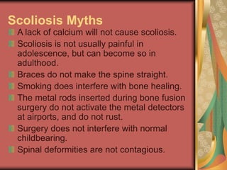 Scoliosis Myths
A lack of calcium will not cause scoliosis.
Scoliosis is not usually painful in
adolescence, but can become so in
adulthood.
Braces do not make the spine straight.
Smoking does interfere with bone healing.
The metal rods inserted during bone fusion
surgery do not activate the metal detectors
at airports, and do not rust.
Surgery does not interfere with normal
childbearing.
Spinal deformities are not contagious.
 