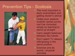 Prevention Tips - Scoliosis
The most important is
early examination and
getting doctors advice
Unlike poor posture,
scoliotic spinal curves
can't be corrected
simply by learning to
stand up straight
Carry weight balanced
between two hands
Dont watch TV always
sitting/lying in the
same position
Exercise and do
sports / physical
activities
 