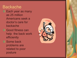 Backache
Each year as many
as 25 million
Americans seek a
doctors care for
backache
Good fitness can
help the back work
efficiently
Some back
problems are
related to poor
posture
 