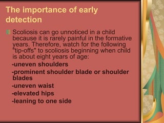 The importance of early
detection
Scoliosis can go unnoticed in a child
because it is rarely painful in the formative
years. Therefore, watch for the following
"tip-offs" to scoliosis beginning when child
is about eight years of age:
-uneven shoulders
-prominent shoulder blade or shoulder
blades
-uneven waist
-elevated hips
-leaning to one side
 