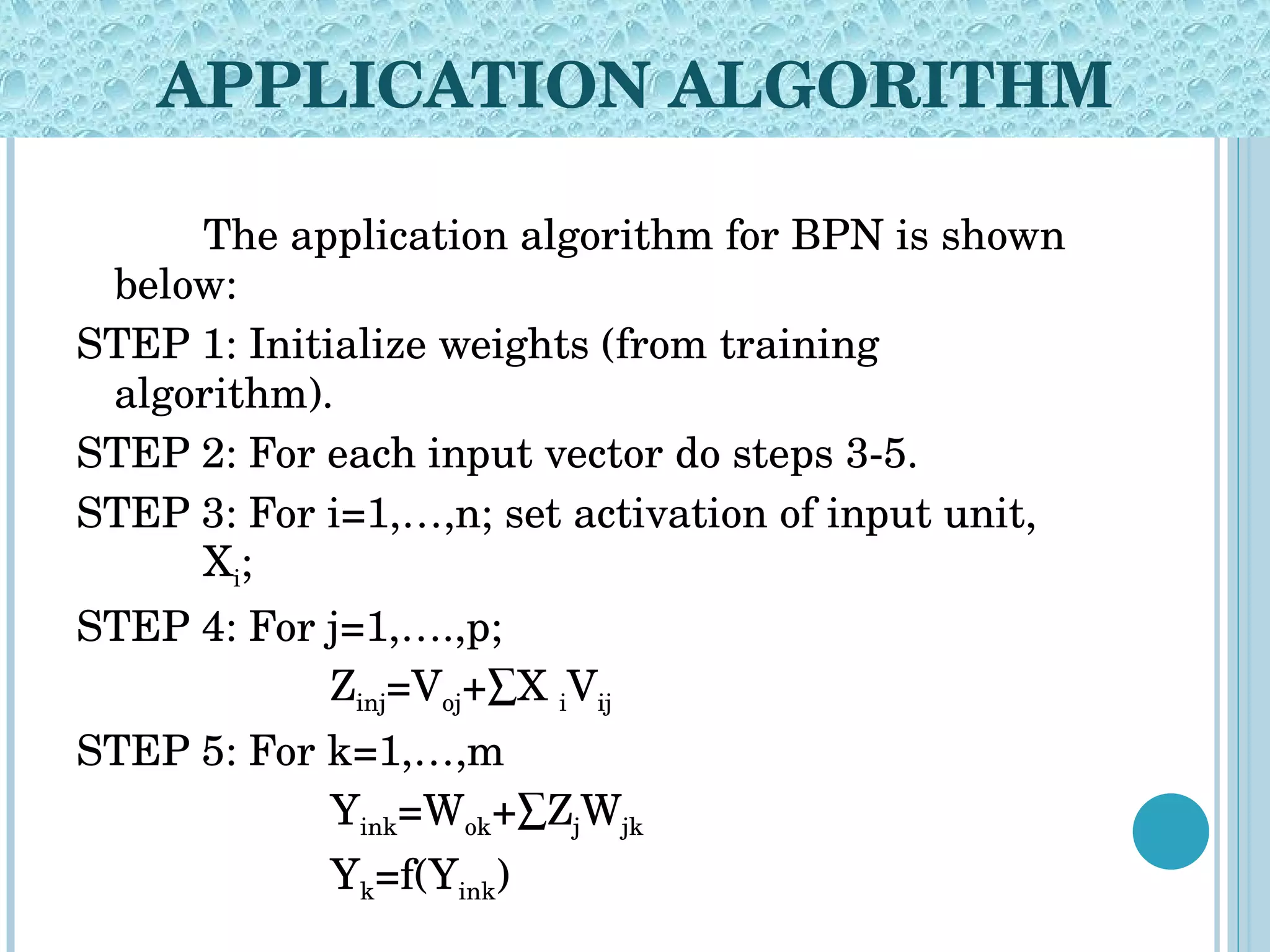 APPLICATION ALGORITHM The application algorithm for BPN is shown below: STEP 1: Initialize weights (from training  algorithm). STEP 2: For each input vector do steps 3-5. STEP 3: For i=1,…,n; set activation of input unit,  X i ; STEP 4: For j=1,….,p; Z inj =V oj +∑X  i V ij STEP 5: For k=1,…,m Y ink =W ok +∑Z j W jk Y k =f(Y ink ) 