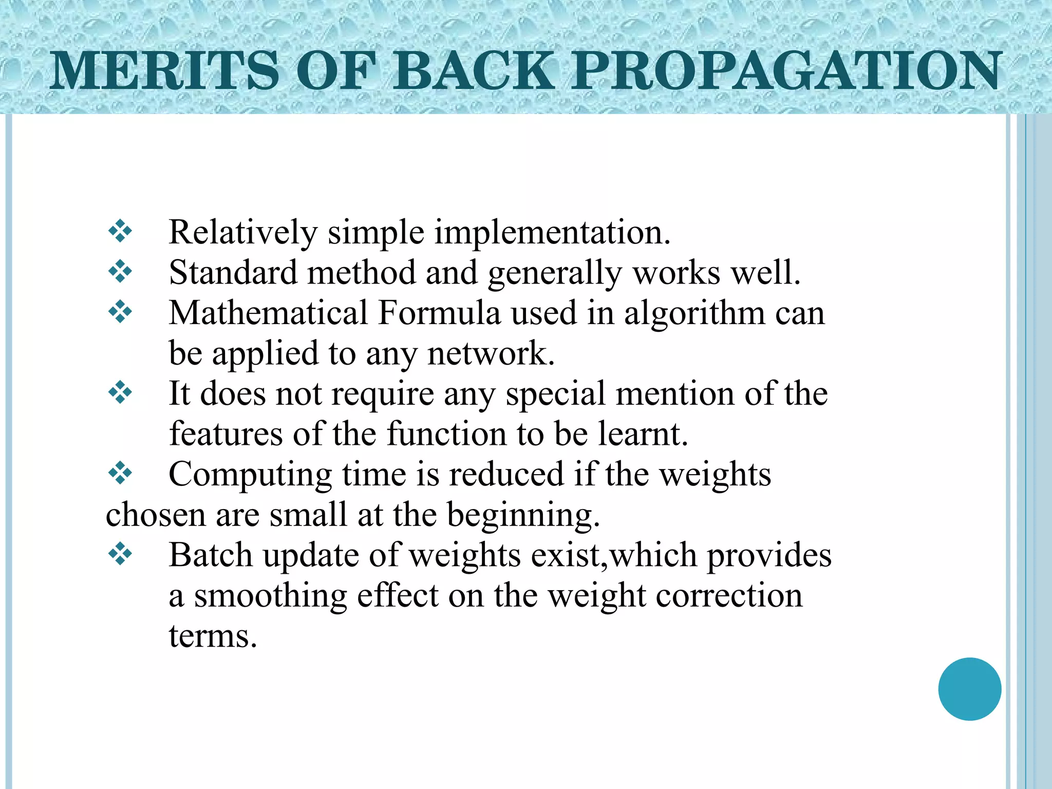 MERITS OF BACK PROPAGATION Relatively simple implementation. Standard method and generally works well. Mathematical Formula used in algorithm can  be applied to any network. It does not require any special mention of the  features of the function to be learnt. Computing time is reduced if the weights  chosen are small at the beginning. Batch update of weights exist,which provides  a smoothing effect on the weight correction  terms. 