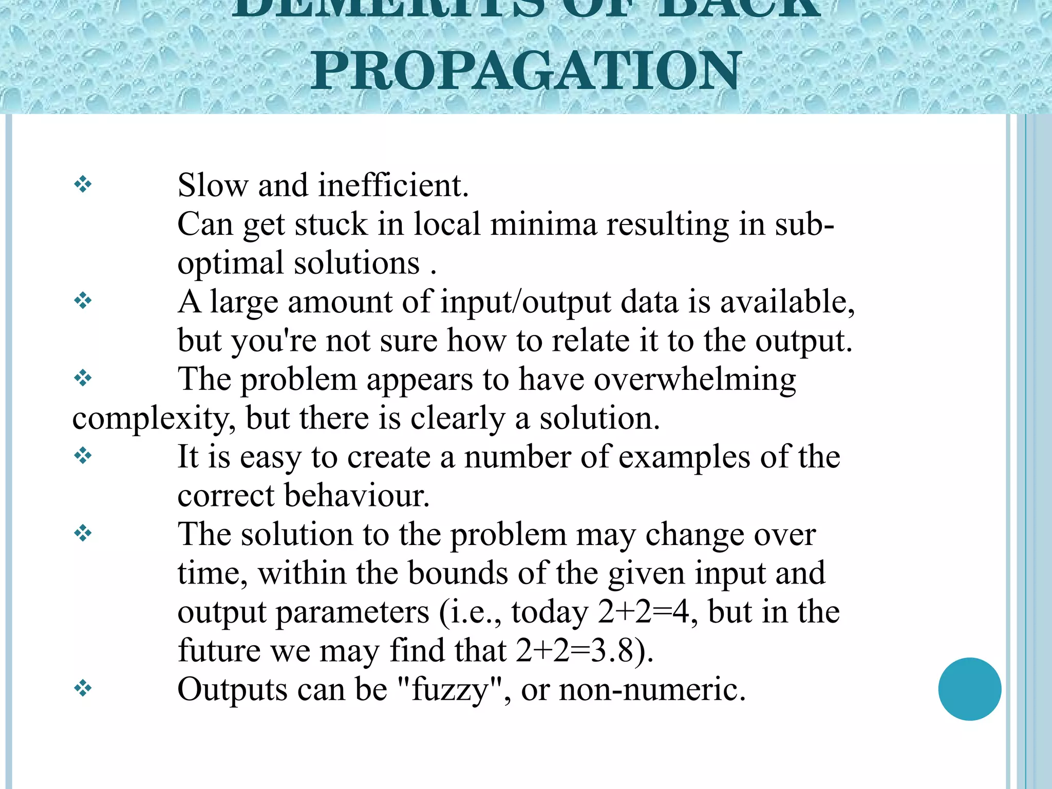 DEMERITS OF BACK PROPAGATION Slow and inefficient. Can get stuck in local minima resulting in sub- optimal solutions  . A large amount of input/output data is available,  but you're not sure how to relate it to the output.  The problem appears to have overwhelming  complexity, but there is clearly a solution.  It is easy to create a number of examples of the  correct behaviour.  The solution to the problem may change over  time, within the bounds of the given input and  output parameters (i.e., today 2+2=4, but in the  future we may find that 2+2=3.8).  Outputs can be &quot;fuzzy&quot;, or non-numeric.  