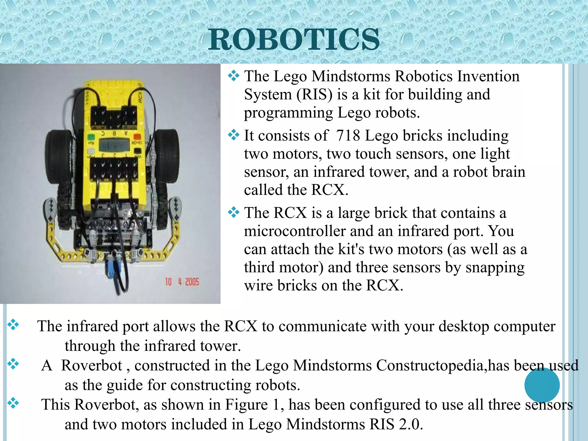 ROBOTICS The Lego Mindstorms Robotics Invention System (RIS) is a kit for building and programming Lego robots.  It consists of  718 Lego bricks including two motors, two touch sensors, one light sensor, an infrared tower, and a robot brain called the RCX.  The RCX is a large brick that contains a microcontroller and an infrared port. You can attach the kit's two motors (as well as a third motor) and three sensors by snapping wire bricks on the RCX.  The infrared port allows the RCX to communicate with your desktop computer  through the infrared tower.  A  Roverbot , constructed in the Lego Mindstorms Constructopedia,has been used  as the guide for constructing robots.  This Roverbot, as shown in Figure 1, has been configured to use all three sensors  and two motors included in Lego Mindstorms RIS 2.0.  