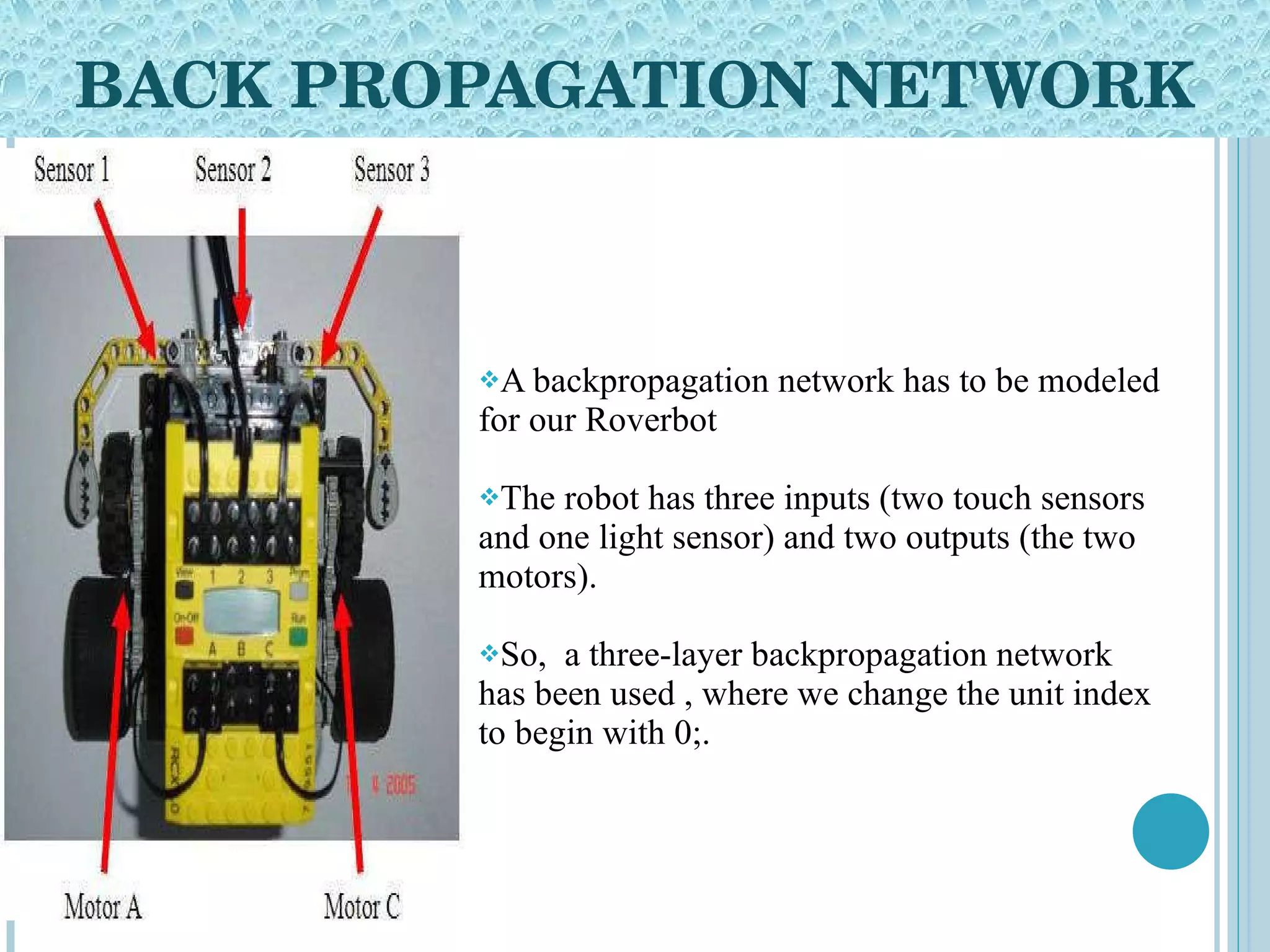 BACK PROPAGATION NETWORK A backpropagation network has to be modeled for our Roverbot  The robot has three inputs (two touch sensors and one light sensor) and two outputs (the two motors). So,  a three-layer backpropagation network has been used , where we change the unit index to begin with 0;.  