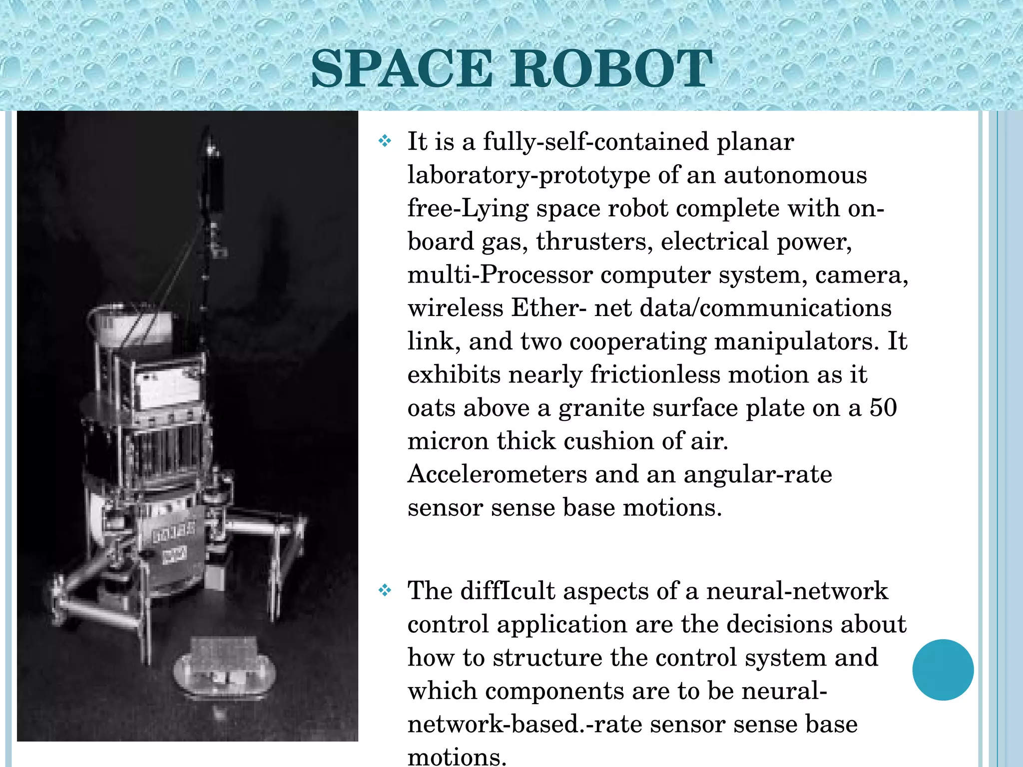 SPACE ROBOT It is a fully-self-contained planar laboratory-prototype of an autonomous free-Lying space robot complete with on-board gas, thrusters, electrical power, multi-Processor computer system, camera, wireless Ether- net data/communications link, and two cooperating manipulators. It exhibits nearly frictionless motion as it oats above a granite surface plate on a 50 micron thick cushion of air. Accelerometers and an angular-rate sensor sense base motions.  The diffIcult aspects of a neural-network control application are the decisions about how to structure the control system and which components are to be neural-network-based.-rate sensor sense base motions. 