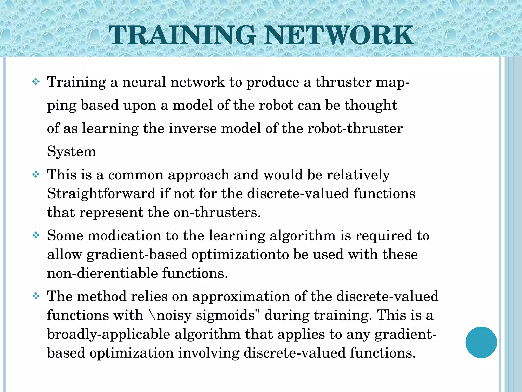 TRAINING NETWORK Training a neural network to produce a thruster map- ping based upon a model of the robot can be thought of as learning the inverse model of the robot-thruster System This is a common approach and would be relatively Straightforward if not for the discrete-valued functions that represent the on-thrusters. Some modication to the learning algorithm is required to allow gradient-based optimizationto be used with these non-dierentiable functions. The method relies on approximation of the discrete-valued functions with \noisy sigmoids&quot; during training. This is a broadly-applicable algorithm that applies to any gradient-based optimization involving discrete-valued functions. 