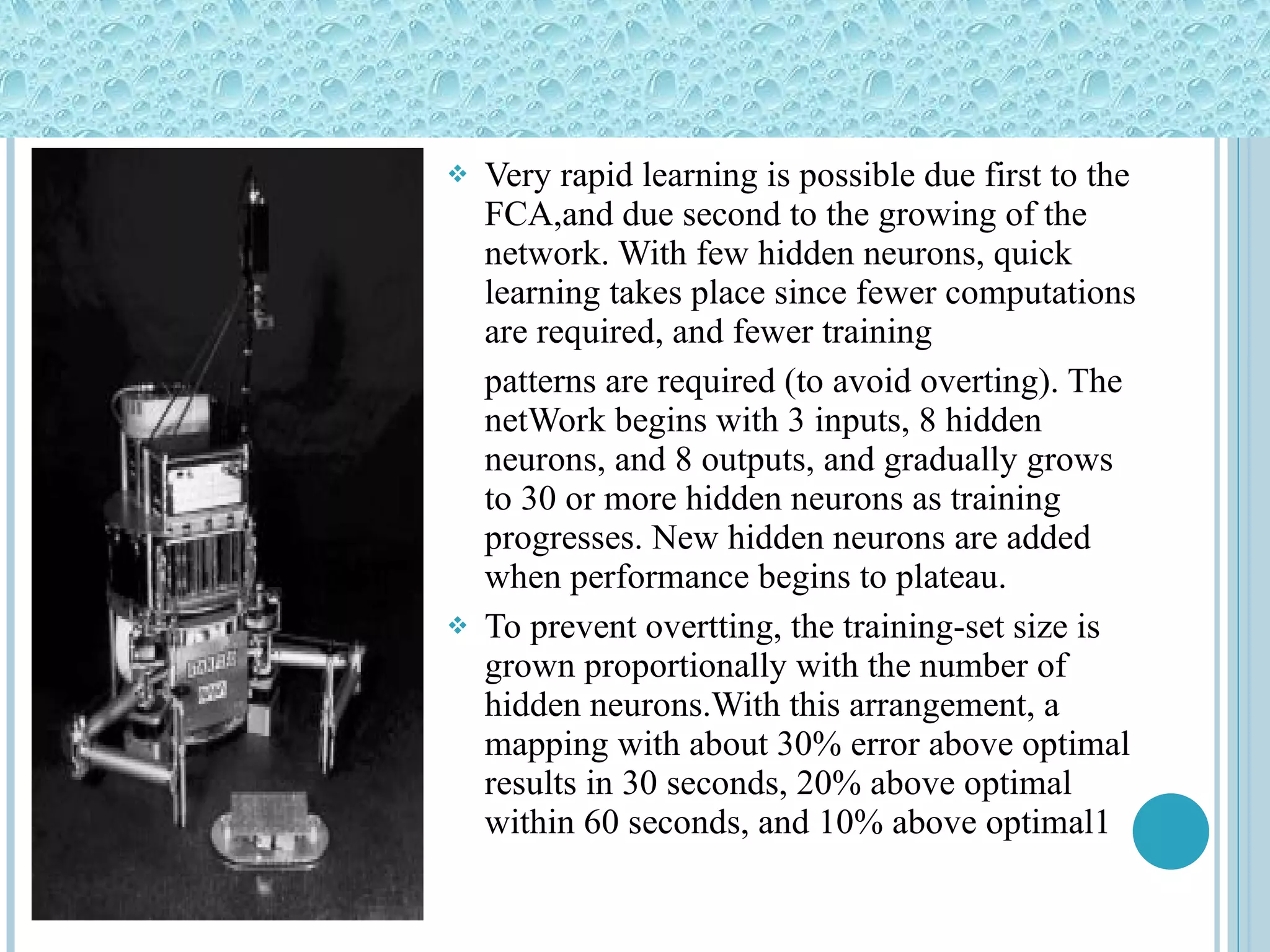 Very rapid learning is possible due first to the FCA,and due second to the growing of the network. With few hidden neurons, quick learning takes place since fewer computations are required, and fewer training patterns are required (to avoid overting). The netWork begins with 3 inputs, 8 hidden neurons, and 8 outputs, and gradually grows to 30 or more hidden neurons as training progresses. New hidden neurons are added when performance begins to plateau. To prevent overtting, the training-set size is grown proportionally with the number of hidden neurons.With this arrangement, a mapping with about 30% error above optimal results in 30 seconds, 20% above optimal within 60 seconds, and 10% above optimal1 