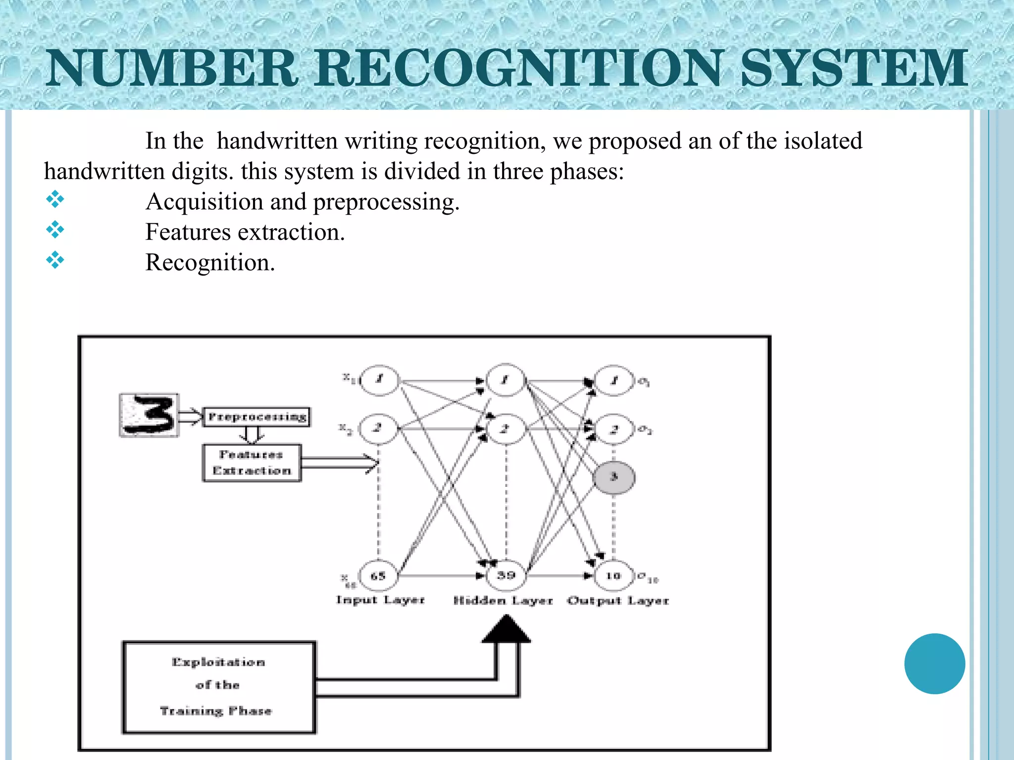 NUMBER RECOGNITION SYSTEM In the  handwritten writing recognition, we proposed an of the isolated handwritten digits. this system is divided in three phases: Acquisition and preprocessing. Features extraction. Recognition. 