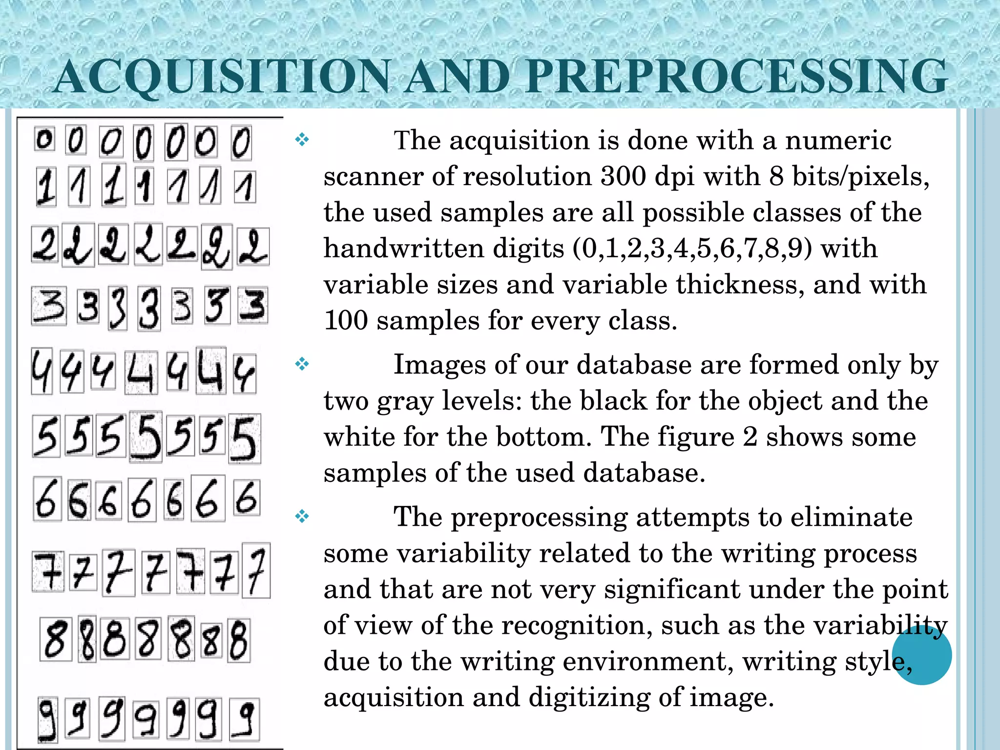 ACQUISITION AND PREPROCESSING T he acquisition is done with a numeric scanner of resolution 300 dpi with 8 bits/pixels, the used samples are all possible classes of the handwritten digits (0,1,2,3,4,5,6,7,8,9) with variable sizes and variable thickness, and with 100 samples for every class.  Images of our database are formed only by two gray levels: the black for the object and the white for the bottom. The figure 2 shows some samples of the used database. The preprocessing attempts to eliminate some variability related to the writing process and that are not very significant under the point of view of the recognition, such as the variability due to the writing environment, writing style, acquisition and digitizing of image.  