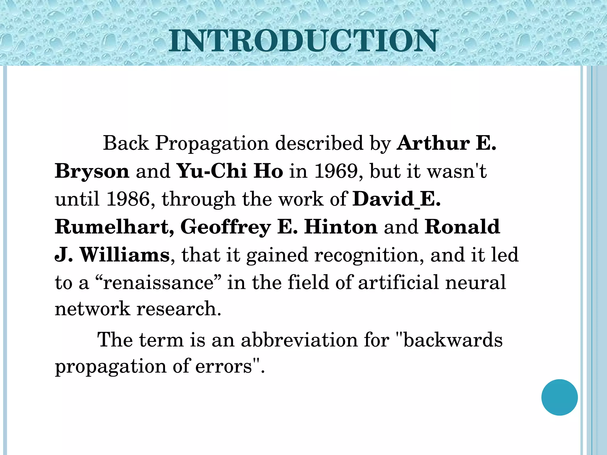 INTRODUCTION   Back Propagation described by  Arthur E. Bryson  and  Yu-Chi Ho  in 1969, but it wasn't until 1986, through the work of  David   E. Rumelhart, Geoffrey E. Hinton  and  Ronald J. Williams , that it gained recognition, and it led to a “renaissance” in the field of artificial neural network research. The term is an abbreviation for &quot;backwards propagation of errors&quot;. 