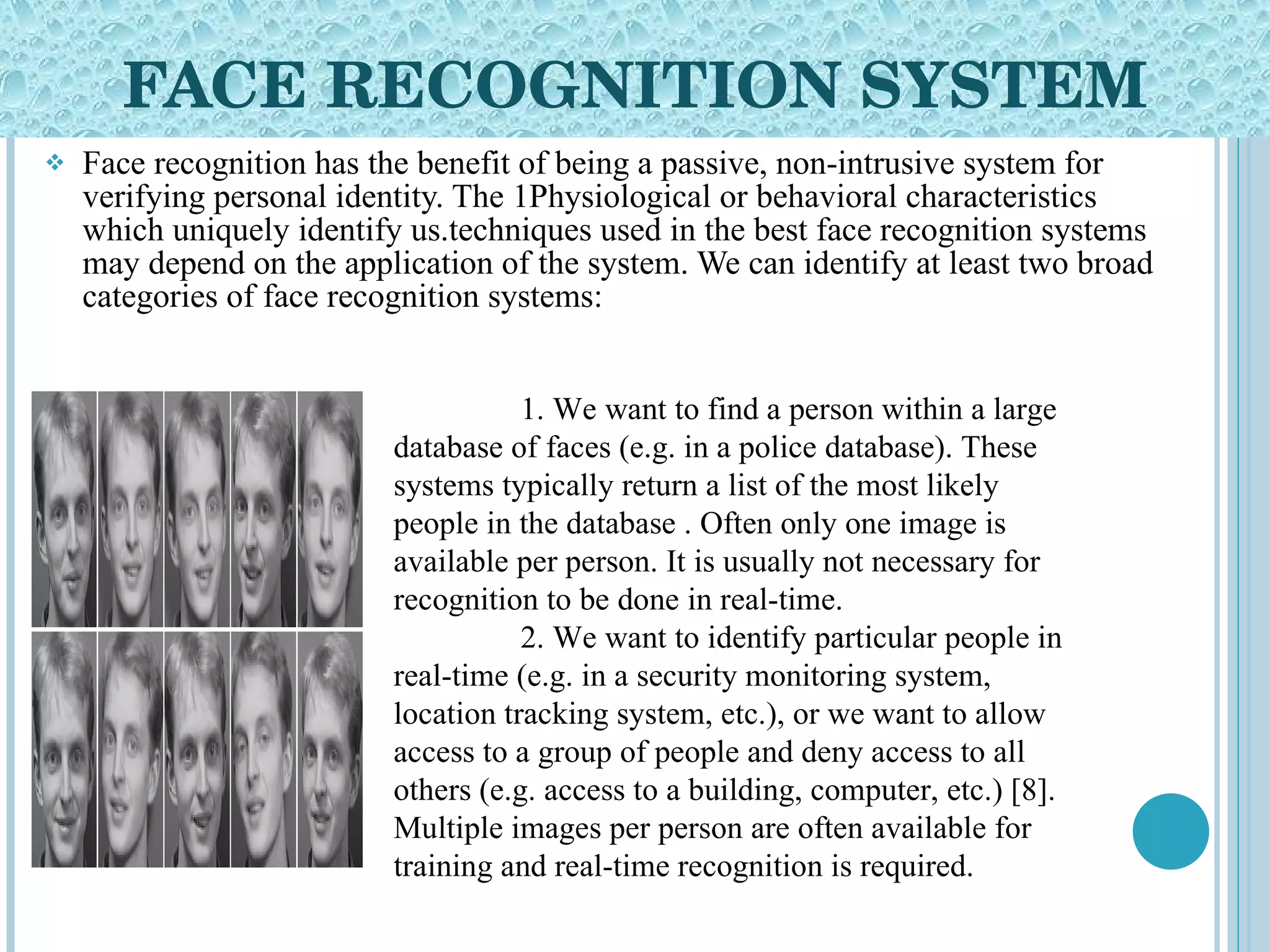 FACE RECOGNITION SYSTEM Face recognition has the benefit of being a passive, non-intrusive system for verifying personal identity. The 1Physiological or behavioral characteristics which uniquely identify us.techniques used in the best face recognition systems may depend on the application of the system. We can identify at least two broad categories of face recognition systems: 1. We want to find a person within a large database of faces (e.g. in a police database). These systems typically return a list of the most likely people in the database . Often only one image is available per person. It is usually not necessary for recognition to be done in real-time. 2. We want to identify particular people in real-time (e.g. in a security monitoring system, location tracking system, etc.), or we want to allow access to a group of people and deny access to all others (e.g. access to a building, computer, etc.) [8]. Multiple images per person are often available for training and real-time recognition is required. 
