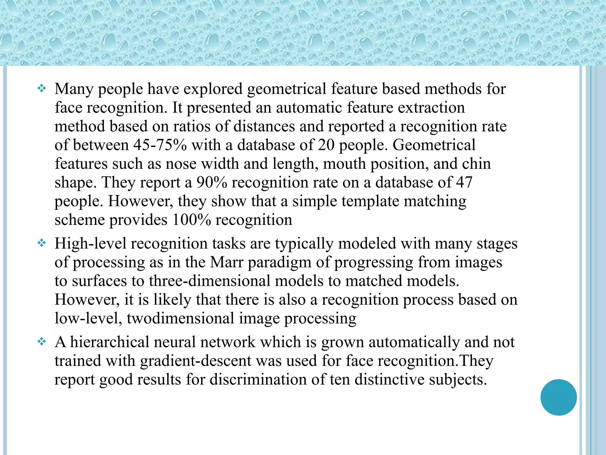 Many people have explored geometrical feature based methods for face recognition. It presented an automatic feature extraction method based on ratios of distances and reported a recognition rate of between 45-75% with a database of 20 people. Geometrical features such as nose width and length, mouth position, and chin shape. They report a 90% recognition rate on a database of 47 people. However, they show that a simple template matching scheme provides 100% recognition High-level recognition tasks are typically modeled with many stages of processing as in the Marr paradigm of progressing from images to surfaces to three-dimensional models to matched models. However, it is likely that there is also a recognition process based on low-level, twodimensional image processing A hierarchical neural network which is grown automatically and not trained with gradient-descent was used for face recognition.They report good results for discrimination of ten distinctive subjects. 