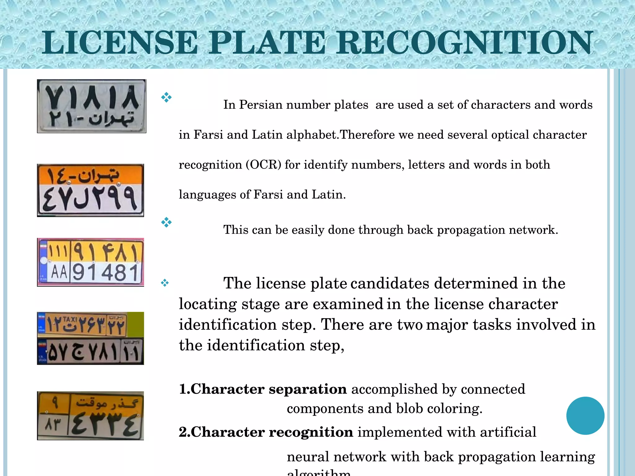 LICENSE PLATE RECOGNITION In Persian number plates  are used a set of characters and words in Farsi and Latin alphabet.Therefore we need several optical character recognition (OCR) for identify numbers, letters and words in both languages of Farsi and Latin. This can be easily done through back propagation network.   The license plate   candidates determined in the locating stage are examined   in the license character identification step. There are two   major tasks involved in the identification step, 1.Character separation  accomplished by connected  components and blob coloring.  2.Character recognition  implemented with artificial neural network with back propagation learning  algorithm. 