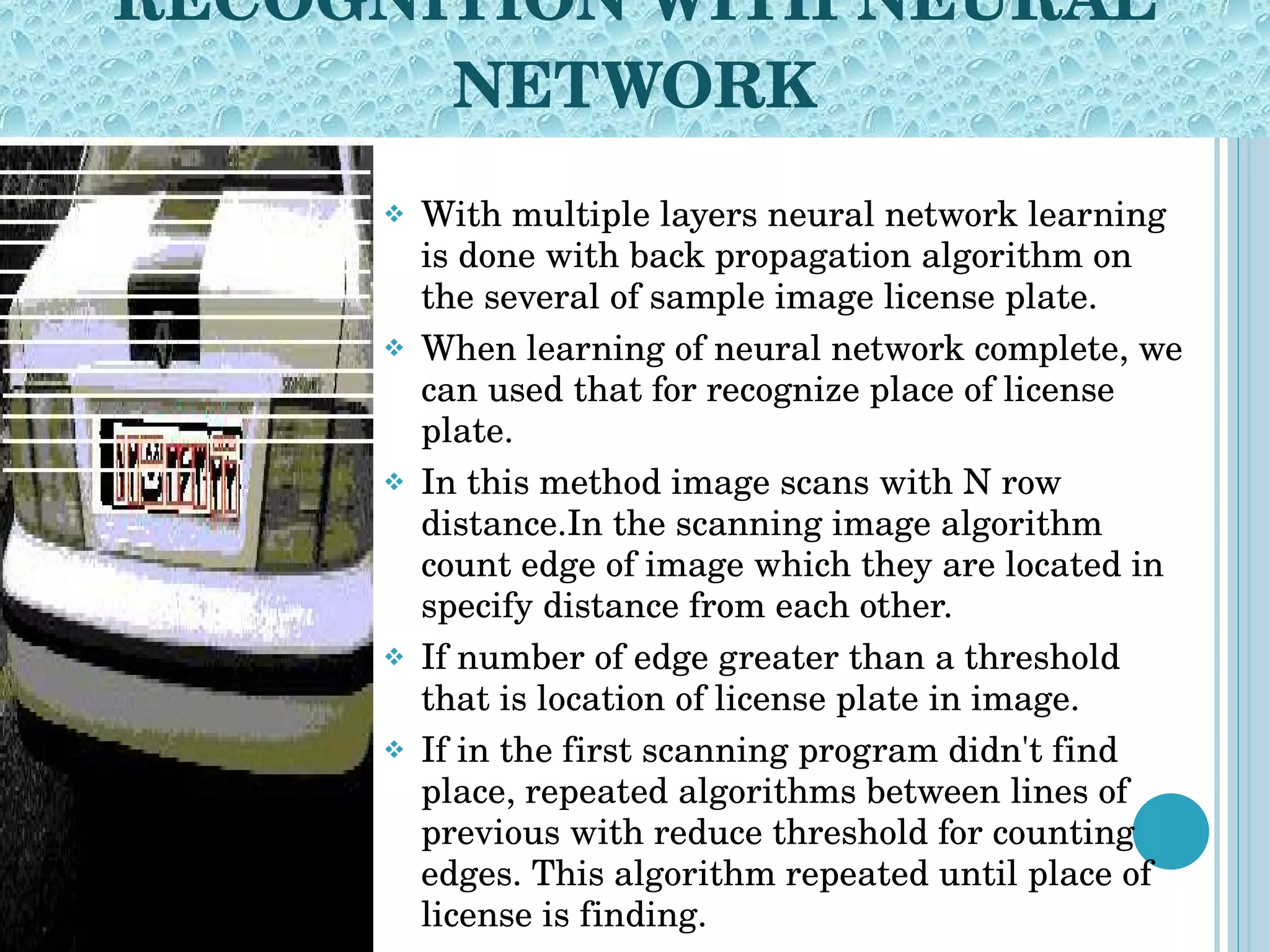 RECOGNITION WITH NEURAL NETWORK With multiple layers neural network learning is done with back propagation algorithm on the several of sample image license plate. When learning of neural network complete, we can used that for recognize place of license plate. In this method image scans with N row distance.In the scanning image algorithm count edge of image which they are located in specify distance from each other.  If number of edge greater than a threshold that is location of license plate in image. If in the first scanning program didn't find place, repeated algorithms between lines of previous with reduce threshold for counting edges. This algorithm repeated until place of license is finding. 