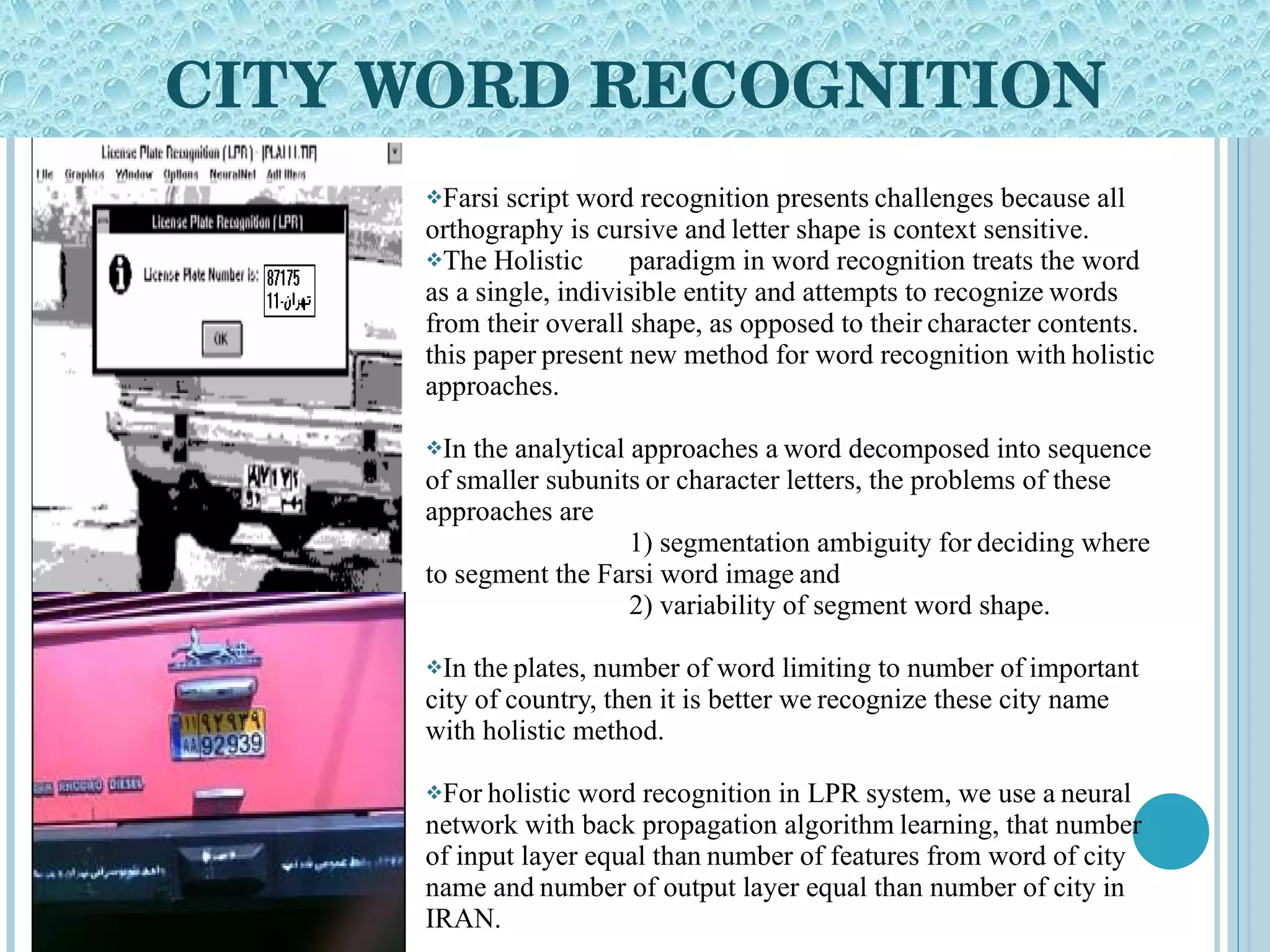CITY WORD RECOGNITION Farsi script word recognition presents   challenges because all orthography is cursive and   letter shape is context sensitive.  The Holistic paradigm in word recognition treats the word as a single, indivisible entity and attempts to recognize   words from their overall shape, as opposed to their   character contents.   this paper   present new method for word recognition with   holistic approaches.  In the analytical approaches a   word decomposed into sequence of smaller subunits   or character letters, the problems of these   approaches are  1) segmentation ambiguity for   deciding where to segment the Farsi word image   and  2) variability of segment word shape.  In the   plates, number of word limiting to number of   important city of country, then it is better we   recognize these city name with holistic method.  For   holistic word recognition in LPR system, we use a   neural network with back propagation algorithm   learning, that number of input layer equal than   number of features from word of city name and   number of output layer equal than number of city in   IRAN. 