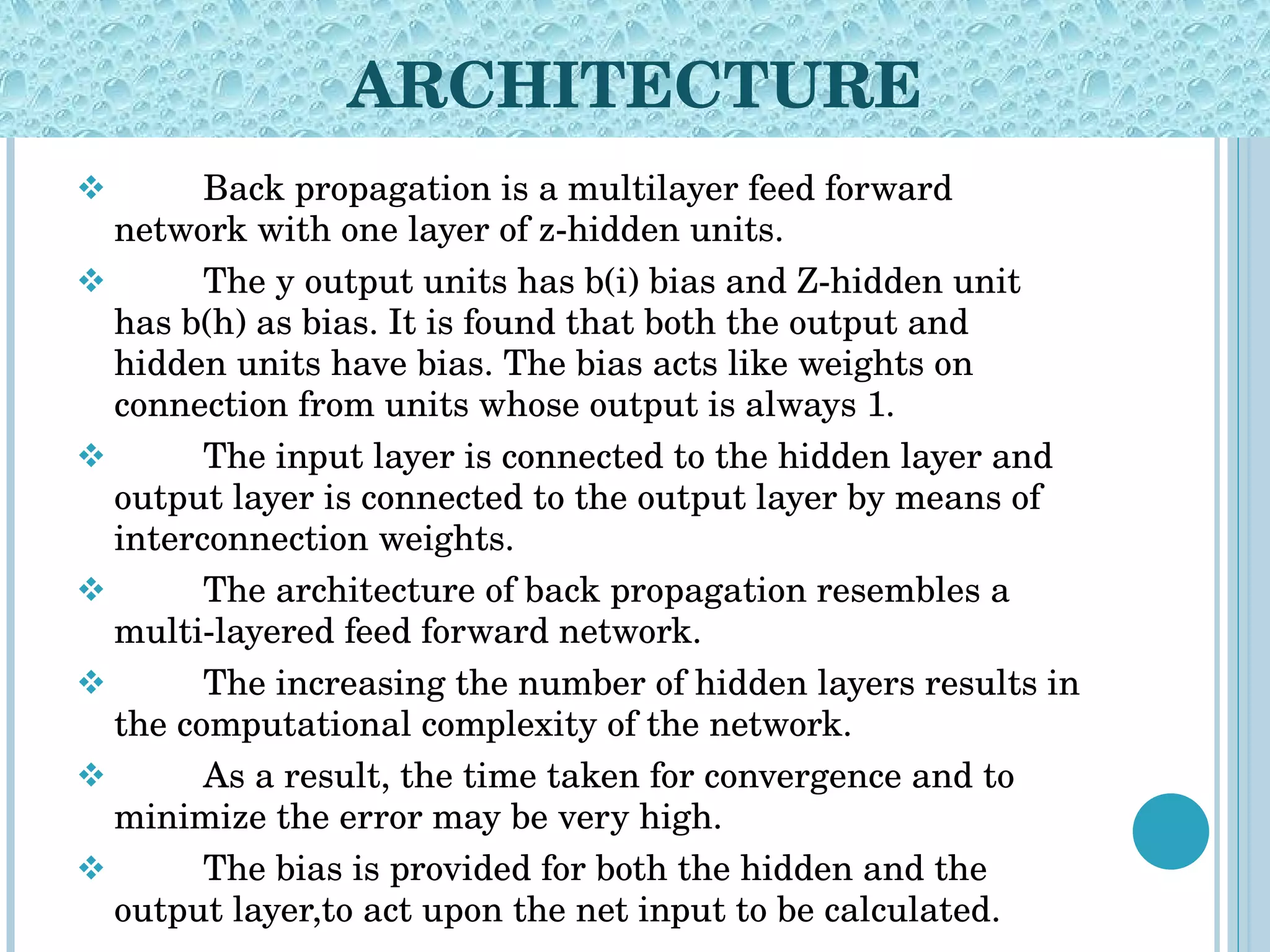 ARCHITECTURE Back propagation is a multilayer feed forward network with one layer of z-hidden units.  The y output units has b(i) bias and Z-hidden unit has b(h) as bias. It is found that both the output and hidden units have bias. The bias acts like weights on connection from units whose output is always 1.  The input layer is connected to the hidden layer and output layer is connected to the output layer by means of interconnection weights.  The architecture of back propagation resembles a multi-layered feed forward network.  The increasing the number of hidden layers results in the computational complexity of the network. As a result, the time taken for convergence and to minimize the error may be very high.  The bias is provided for both the hidden and the output layer,to act upon the net input to be calculated. 