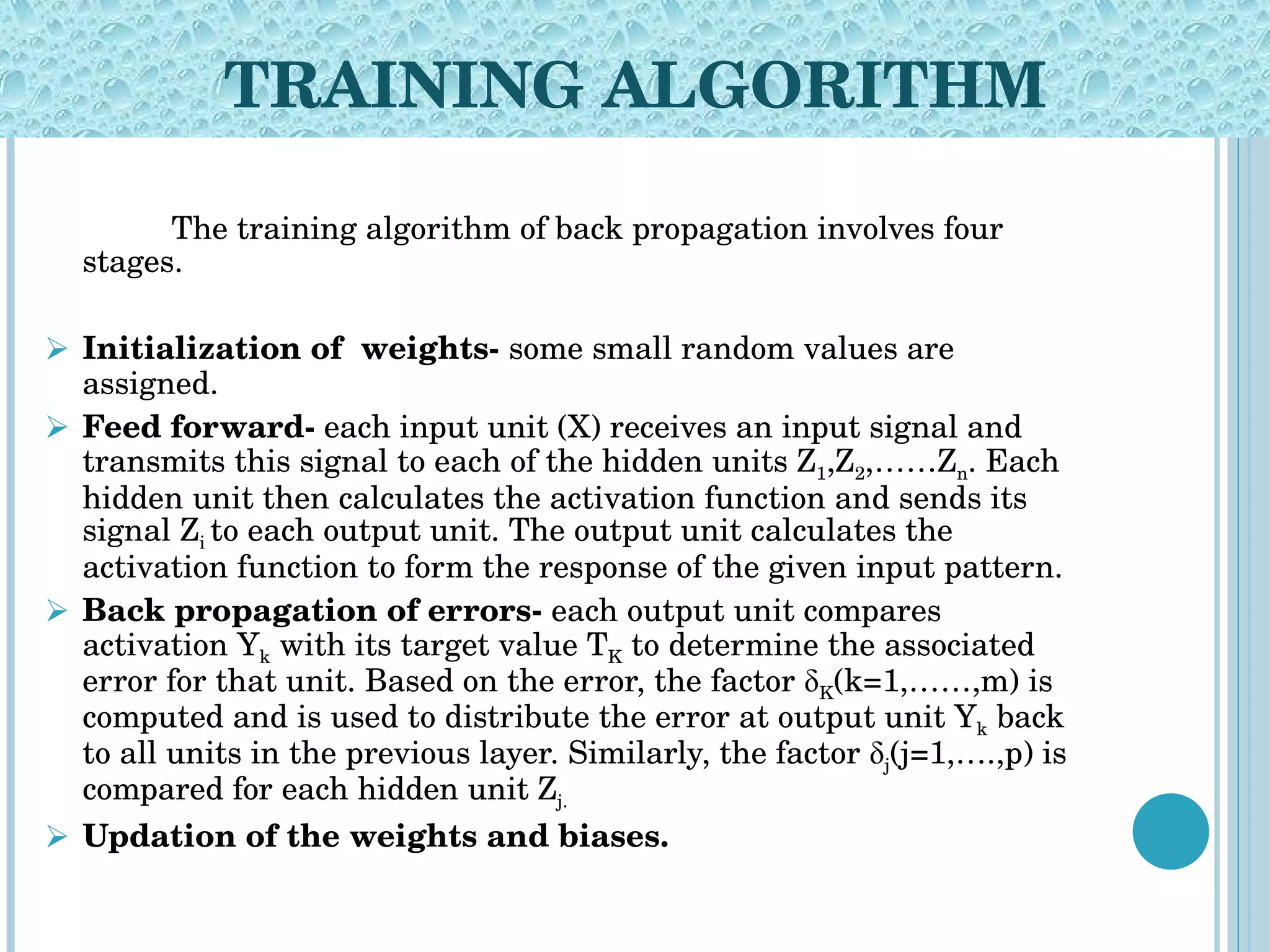 TRAINING ALGORITHM The training algorithm of back propagation involves four stages. Initialization of  weights-  some small random values are assigned.  Feed forward-  each input unit (X) receives an input signal and transmits this signal to each of the hidden units Z 1 ,Z 2 ,……Z n . Each hidden unit then calculates the activation function and sends its signal Z i  to each output unit. The output unit calculates the activation function to form the response of the given input pattern. Back propagation of errors-  each output unit compares activation Y k  with its target value T K  to determine the associated error for that unit. Based on the error, the factor δ K (k=1,……,m) is computed and is used to distribute the error at output unit Y k  back to all units in the previous layer. Similarly, the factor δ j (j=1,….,p) is compared for each hidden unit Z j. Updation of the weights and biases. 