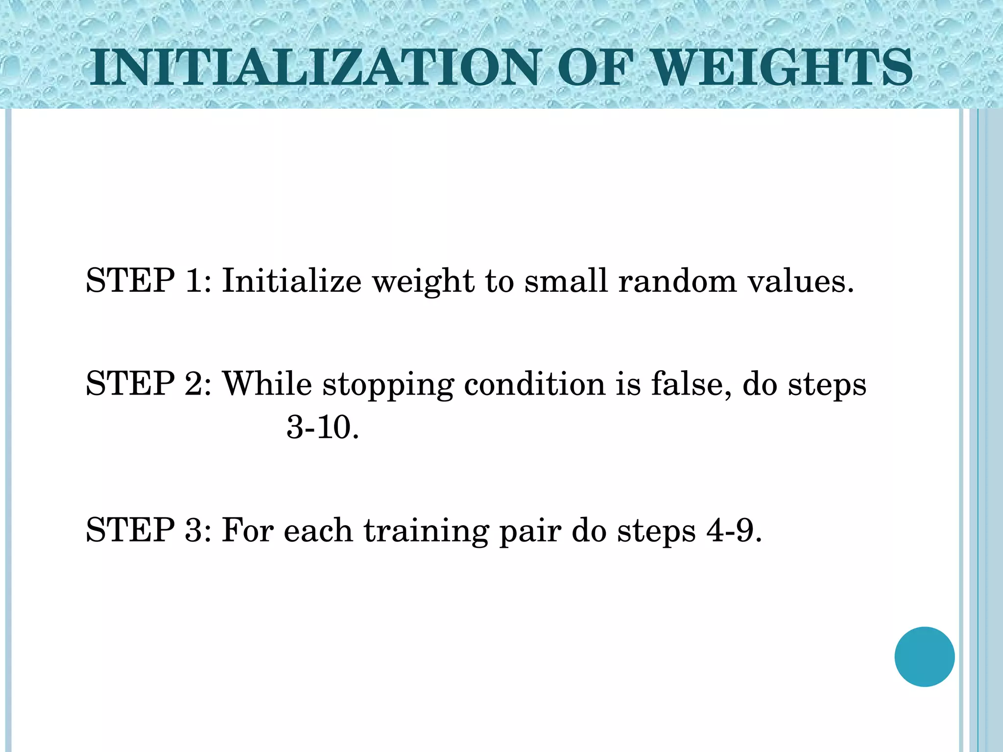 INITIALIZATION OF WEIGHTS STEP 1: Initialize weight to small random values. STEP 2: While stopping condition is false, do steps  3-10. STEP 3: For each training pair do steps 4-9. 