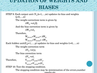 UPDATION OF WEIGHTS AND BIASES STEP 9: Each output unit (Y k ,k=1,…,m) updates its bias and weights  (j=0,…,n) The weight correctiom term is given by ∆ W jk  =αδ k Zj And the bias correction term is given by ∆ W ok =αδ k Therefore, W jk(new) =W jk(old) + ∆W jk W ok(new) =W ok(old) + ∆W ok Each hidden unit(Z i ,j=1,….,p) updates its bias and weights (i=0,…..n) The weight correction term ∆ V jk  =αδ j x i The bias correction term ∆ V oj  =αδ j Therefore,  V ij(new) =V ij(old) +∆V ij , V oj(new) =V oj(old) +∆V oj STEP 10: Test the stopping condition. The stopping condition may be minimization of the errors,number  epochs etc.   