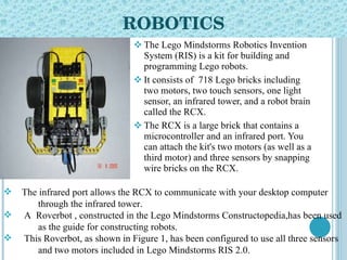 ROBOTICS The Lego Mindstorms Robotics Invention System (RIS) is a kit for building and programming Lego robots.  It consists of  718 Lego bricks including two motors, two touch sensors, one light sensor, an infrared tower, and a robot brain called the RCX.  The RCX is a large brick that contains a microcontroller and an infrared port. You can attach the kit's two motors (as well as a third motor) and three sensors by snapping wire bricks on the RCX.  The infrared port allows the RCX to communicate with your desktop computer  through the infrared tower.  A  Roverbot , constructed in the Lego Mindstorms Constructopedia,has been used  as the guide for constructing robots.  This Roverbot, as shown in Figure 1, has been configured to use all three sensors  and two motors included in Lego Mindstorms RIS 2.0.  