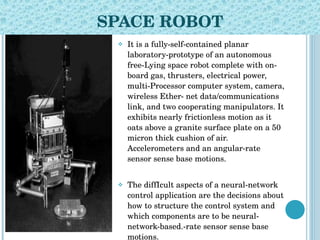 SPACE ROBOT It is a fully-self-contained planar laboratory-prototype of an autonomous free-Lying space robot complete with on-board gas, thrusters, electrical power, multi-Processor computer system, camera, wireless Ether- net data/communications link, and two cooperating manipulators. It exhibits nearly frictionless motion as it oats above a granite surface plate on a 50 micron thick cushion of air. Accelerometers and an angular-rate sensor sense base motions.  The diffIcult aspects of a neural-network control application are the decisions about how to structure the control system and which components are to be neural-network-based.-rate sensor sense base motions. 