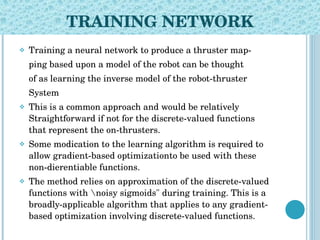 TRAINING NETWORK Training a neural network to produce a thruster map- ping based upon a model of the robot can be thought of as learning the inverse model of the robot-thruster System This is a common approach and would be relatively Straightforward if not for the discrete-valued functions that represent the on-thrusters. Some modication to the learning algorithm is required to allow gradient-based optimizationto be used with these non-dierentiable functions. The method relies on approximation of the discrete-valued functions with \noisy sigmoids" during training. This is a broadly-applicable algorithm that applies to any gradient-based optimization involving discrete-valued functions. 