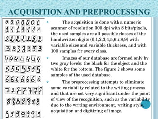 ACQUISITION AND PREPROCESSING T he acquisition is done with a numeric scanner of resolution 300 dpi with 8 bits/pixels, the used samples are all possible classes of the handwritten digits (0,1,2,3,4,5,6,7,8,9) with variable sizes and variable thickness, and with 100 samples for every class.  Images of our database are formed only by two gray levels: the black for the object and the white for the bottom. The figure 2 shows some samples of the used database. The preprocessing attempts to eliminate some variability related to the writing process and that are not very significant under the point of view of the recognition, such as the variability due to the writing environment, writing style, acquisition and digitizing of image.  