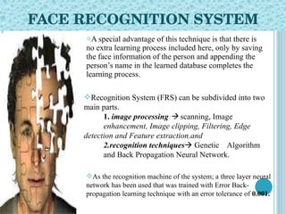 FACE RECOGNITION SYSTEM A special advantage of this technique is that there is no extra learning process included here, only by saving the face information of the person and appending the person’s name in the learned database completes the learning process. Recognition System (FRS) can be subdivided into two main   parts.  1.  image processing    scanning, Image enhancement, Image clipping, Filtering, Edge  detection and   Feature extraction.and  2.recognition techniques   Genetic  Algorithm  and   Back Propagation Neural Network. As the recognition machine of the system; a three layer   neural network has been used that was trained with Error   Back-propagation learning technique with an error tolerance   of  0.001.   