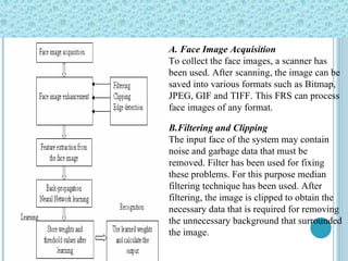 A. Face Image Acquisition To collect the face images, a scanner has been used. After   scanning, the image can be saved into various formats such   as Bitmap, JPEG, GIF and TIFF. This FRS can process face   images of any format.  B.Filtering and Clipping The input face of the system may contain noise and   garbage data that must be removed. Filter has been used for fixing these problems. For this purpose median filtering technique has been used. After filtering, the image is clipped to obtain the necessary data that is required for removing the unnecessary background that surrounded the image.  