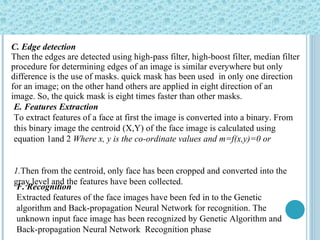 C. Edge detection Then the edges are detected using high-pass filter, high-boost filter, median filter  procedure for determining edges of an image is similar everywhere but only  difference is the use of masks. quick mask has been used  in only one direction  for an image; on the other hand others are applied in eight direction of an image. So, the quick mask is eight times faster than other masks.   E. Features Extraction To extract features of a face at first the image is converted   into a binary. From this binary image the centroid (X,Y) of the face image is calculated using equation 1and 2  Where x, y is the co-ordinate values and m=f(x,y)=0 or  1. Then from the centroid, only face has been cropped and   converted into the gray level and the features have been   collected. F. Recognition Extracted features of the face images have been fed in to the Genetic algorithm and Back-propagation Neural Network for recognition. The unknown input face image has been recognized by Genetic Algorithm and Back-propagation Neural Network  Recognition phase 