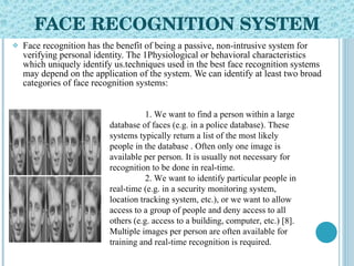 FACE RECOGNITION SYSTEM Face recognition has the benefit of being a passive, non-intrusive system for verifying personal identity. The 1Physiological or behavioral characteristics which uniquely identify us.techniques used in the best face recognition systems may depend on the application of the system. We can identify at least two broad categories of face recognition systems: 1. We want to find a person within a large database of faces (e.g. in a police database). These systems typically return a list of the most likely people in the database . Often only one image is available per person. It is usually not necessary for recognition to be done in real-time. 2. We want to identify particular people in real-time (e.g. in a security monitoring system, location tracking system, etc.), or we want to allow access to a group of people and deny access to all others (e.g. access to a building, computer, etc.) [8]. Multiple images per person are often available for training and real-time recognition is required. 