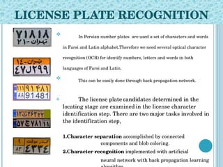 LICENSE PLATE RECOGNITION In Persian number plates  are used a set of characters and words in Farsi and Latin alphabet.Therefore we need several optical character recognition (OCR) for identify numbers, letters and words in both languages of Farsi and Latin. This can be easily done through back propagation network.   The license plate   candidates determined in the locating stage are examined   in the license character identification step. There are two   major tasks involved in the identification step, 1.Character separation  accomplished by connected  components and blob coloring.  2.Character recognition  implemented with artificial neural network with back propagation learning  algorithm. 