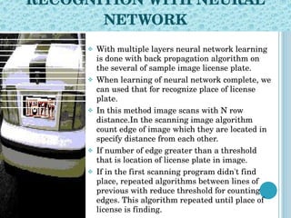 RECOGNITION WITH NEURAL NETWORK With multiple layers neural network learning is done with back propagation algorithm on the several of sample image license plate. When learning of neural network complete, we can used that for recognize place of license plate. In this method image scans with N row distance.In the scanning image algorithm count edge of image which they are located in specify distance from each other.  If number of edge greater than a threshold that is location of license plate in image. If in the first scanning program didn't find place, repeated algorithms between lines of previous with reduce threshold for counting edges. This algorithm repeated until place of license is finding. 