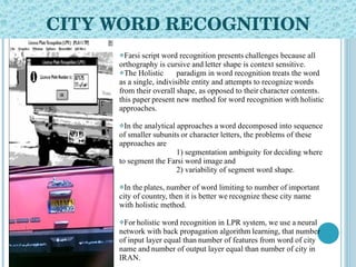 CITY WORD RECOGNITION Farsi script word recognition presents   challenges because all orthography is cursive and   letter shape is context sensitive.  The Holistic paradigm in word recognition treats the word as a single, indivisible entity and attempts to recognize   words from their overall shape, as opposed to their   character contents.   this paper   present new method for word recognition with   holistic approaches.  In the analytical approaches a   word decomposed into sequence of smaller subunits   or character letters, the problems of these   approaches are  1) segmentation ambiguity for   deciding where to segment the Farsi word image   and  2) variability of segment word shape.  In the   plates, number of word limiting to number of   important city of country, then it is better we   recognize these city name with holistic method.  For   holistic word recognition in LPR system, we use a   neural network with back propagation algorithm   learning, that number of input layer equal than   number of features from word of city name and   number of output layer equal than number of city in   IRAN. 