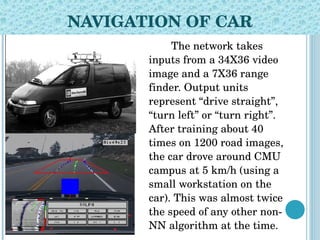 NAVIGATION OF CAR The network takes inputs from a   34 X 36   video   image and a   7 X 36   range  fi nder. Output units represent  “ drive straight ” ,  “ turn left ”  or  “ turn right ”.  After training about 40 times on 1200 road images,   the car drove around CMU campus at 5 km/h (using a small  workstation  on th e  car). This was almost twice the speed of any other non-NN algorithm at   the time. 