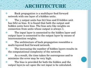 ARCHITECTURE Back propagation is a multilayer feed forward network with one layer of z-hidden units.  The y output units has b(i) bias and Z-hidden unit has b(h) as bias. It is found that both the output and hidden units have bias. The bias acts like weights on connection from units whose output is always 1.  The input layer is connected to the hidden layer and output layer is connected to the output layer by means of interconnection weights.  The architecture of back propagation resembles a multi-layered feed forward network.  The increasing the number of hidden layers results in the computational complexity of the network. As a result, the time taken for convergence and to minimize the error may be very high.  The bias is provided for both the hidden and the output layer,to act upon the net input to be calculated. 