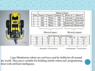 Lego Mindstorms robots are cool toys used by hobbyists all around the world. They prove suitable for building mobile robots and  programming them with artificial intelligence.  